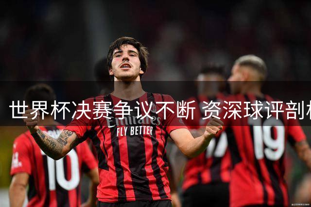 世界杯决赛争议不断 资深球评剖析阿根廷赛后冲突与新星崛起